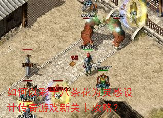 如何以彩十八茶花为灵感设计传奇游戏新关卡攻略? 如何以彩十八茶花为灵感设计传奇游戏新关卡攻略?